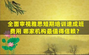 全面审视雅思短期培训速成班费用 哪家机构最值得信赖？